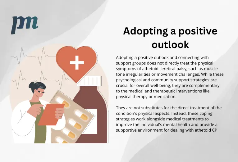 positive outlooks for cp, illustration and content which reads: Adopting a positive outlook and connecting with support groups does not directly treat the physical symptoms of athetoid cerebral palsy, such as muscle tone irregularities or movement challenges. While these psychological and community support strategies are crucial for overall well-being, they are complementary to the medical and therapeutic interventions like physical therapy or medication. They are not substitutes for the direct treatment of the condition's physical aspects. Instead, these coping strategies work alongside medical treatments to improve the individual's mental health and provide a supportive environment for dealing with athetoid CP