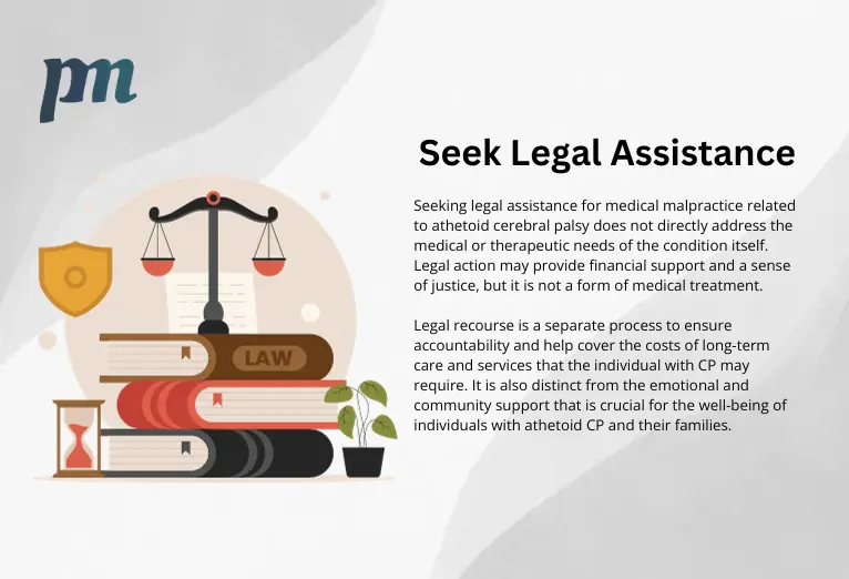 law illustration with text that reads: Seeking legal assistance for medical malpractice related to athetoid cerebral palsy does not directly address the medical or therapeutic needs of the condition itself. Legal action may provide financial support and a sense of justice, but it is not a form of medical treatment. Legal recourse is a separate process to ensure accountability and help cover the costs of long-term care and services that the individual with CP may require. It is also distinct from the emotional and community support that is crucial for the well-being of individuals with athetoid CP and their families.